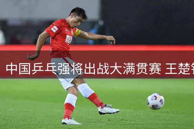 中国乒乓强将出战大满贯赛 王楚钦孙颖莎领衔阵容