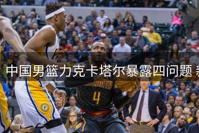 中国男篮力克卡塔尔暴露四问题 新星闪耀老将堪忧