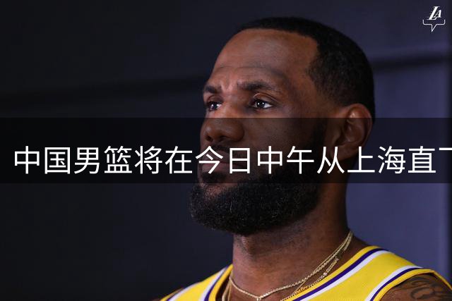 中国男篮将在今日中午从上海直飞日本名古屋 开启亚运会的征战