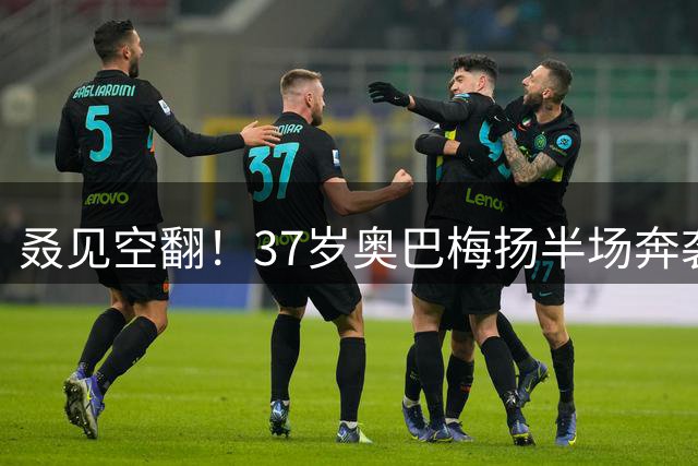 叒见空翻！37岁奥巴梅扬半场奔袭破门 加盟拉科新赛季连续3场进球