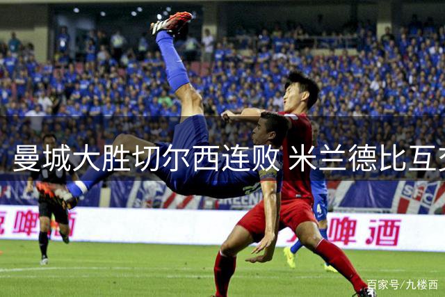 曼城大胜切尔西连败 米兰德比互交白卷 友谊赛战况盘点