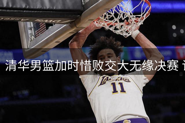 清华男篮加时惜败交大无缘决赛 许熙桐：带着遗憾拼好最后一战