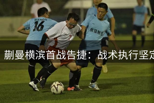 蒯曼横滨首战告捷：战术执行坚定 赛前准备成关键